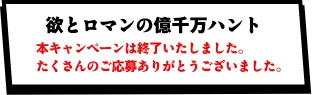 欲とロマンの億千万ハント 本キャンペーンは終了いたしました。たくさんのご応募ありがとうございました。